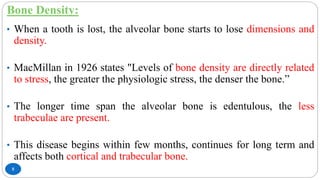 Bone Density:
5
• When a tooth is lost, the alveolar bone starts to lose dimensions and
density.
• MacMillan in 1926 states "Levels of bone density are directly related
to stress, the greater the physiologic stress, the denser the bone.”
• The longer time span the alveolar bone is edentulous, the less
trabeculae are present.
• This disease begins within few months, continues for long term and
affects both cortical and trabecular bone.
 