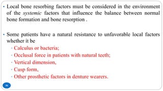 50
• Local bone resorbing factors must be considered in the environment
of the systemic factors that influence the balance between normal
bone formation and bone resorption .
• Some patients have a natural resistance to unfavorable local factors
whether it be
• Calculus or bacteria;
• Occlusal force in patients with natural teeth;
• Vertical dimension,
• Cusp form,
• Other prosthetic factors in denture wearers.
 
