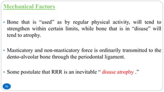 Mechanical Factors
52
• Bone that is “used” as by regular physical activity, will tend to
strengthen within certain limits, while bone that is in “disuse” will
tend to atrophy.
• Masticatory and non-masticatory force is ordinarily transmitted to the
dento-alveolar bone through the periodontal ligament.
• Some postulate that RRR is an inevitable “ disuse atrophy .”
 