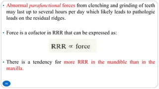 54
• Abnormal parafunctional forces from clenching and grinding of teeth
may last up to several hours per day which likely leads to pathologic
loads on the residual ridges.
• Force is a cofactor in RRR that can be expressed as:
• There is a tendency for more RRR in the mandible than in the
maxilla.
 