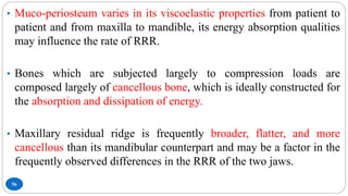 56
• Muco-periosteum varies in its viscoelastic properties from patient to
patient and from maxilla to mandible, its energy absorption qualities
may influence the rate of RRR.
• Bones which are subjected largely to compression loads are
composed largely of cancellous bone, which is ideally constructed for
the absorption and dissipation of energy.
• Maxillary residual ridge is frequently broader, flatter, and more
cancellous than its mandibular counterpart and may be a factor in the
frequently observed differences in the RRR of the two jaws.
 