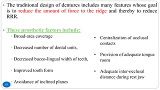 57
• The traditional design of dentures includes many features whose goal
is to reduce the amount of force to the ridge and thereby to reduce
RRR.
• These prosthetic factors include:
• Broad-area coverage
• Decreased number of dental units,
• Decreased bucco-lingual width of teeth,
• Improved tooth form
• Avoidance of inclined planes
• Centralization of occlusal
contacts
• Provision of adequate tongue
room
• Adequate inter-occlusal
distance during rest jaw
 