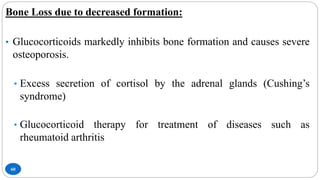 60
Bone Loss due to decreased formation:
• Glucocorticoids markedly inhibits bone formation and causes severe
osteoporosis.
• Excess secretion of cortisol by the adrenal glands (Cushing’s
syndrome)
• Glucocorticoid therapy for treatment of diseases such as
rheumatoid arthritis
 