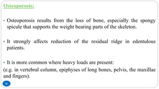62
Osteoporosis:
• Osteoporosis results from the loss of bone, especially the spongy
spicule that supports the weight bearing parts of the skeleton.
• It strongly affects reduction of the residual ridge in edentulous
patients.
• It is more common where heavy loads are present:
(e.g. in vertebral column, epiphyses of long bones, pelvis, the maxillae
and fingers).
 