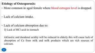 63
Etiology of Osteoporosis:
• More common in aged female where blood estrogen level is dropped.
• Lack of calcium intake.
• Lack of calcium absorption due to:
i) Lack of HCl acid in stomach
ii)Gastric and duodenal acidity will be reduced in elderly this will cause lack of
absorption of Ca from milk and milk products which are rich sources of
calcium.
 