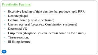 Prosthetic Factors
64
• Excessive loading of tight denture that produce rapid RRR
• Denture plaque
• Occlusal force (unstable occlusion)
• Uneven occlusal forces (e.g Combination syndrome)
• Decreased VD
• Cusp form (sharper cusps can increase force on the tissues)
• Tissue reaction,
• Ill fitting denture
 