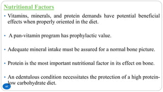 Nutritional Factors
65
• Vitamins, minerals, and protein demands have potential beneficial
effects when properly oriented in the diet.
• A pan-vitamin program has prophylactic value.
• Adequate mineral intake must be assured for a normal bone picture.
• Protein is the most important nutritional factor in its effect on bone.
• An edentulous condition necessitates the protection of a high protein-
low carbohydrate diet.
 