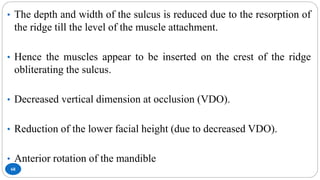 68
• The depth and width of the sulcus is reduced due to the resorption of
the ridge till the level of the muscle attachment.
• Hence the muscles appear to be inserted on the crest of the ridge
obliterating the sulcus.
• Decreased vertical dimension at occlusion (VDO).
• Reduction of the lower facial height (due to decreased VDO).
• Anterior rotation of the mandible
 