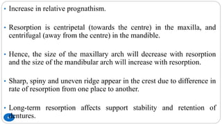 69
• Increase in relative prognathism.
• Resorption is centripetal (towards the centre) in the maxilla, and
centrifugal (away from the centre) in the mandible.
• Hence, the size of the maxillary arch will decrease with resorption
and the size of the mandibular arch will increase with resorption.
• Sharp, spiny and uneven ridge appear in the crest due to difference in
rate of resorption from one place to another.
• Long-term resorption affects support stability and retention of
dentures.
 