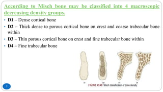 7
According to Misch bone may be classified into 4 macroscopic
decreasing density groups.
• D1 – Dense cortical bone
• D2 – Thick dense to porous cortical bone on crest and coarse trabecular bone
within
• D3 – Thin porous cortical bone on crest and fine trabecular bone within
• D4 – Fine trabecular bone
 