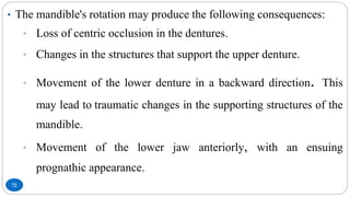 72
• The mandible's rotation may produce the following consequences:
• Loss of centric occlusion in the dentures.
• Changes in the structures that support the upper denture.
• Movement of the lower denture in a backward direction. This
may lead to traumatic changes in the supporting structures of the
mandible.
• Movement of the lower jaw anteriorly, with an ensuing
prognathic appearance.
 