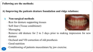 74
Following are the methods:
A) Improving the patients denture foundation and ridge relations:
i) Non-surgical methods
• Rest for denture supporting tissues
• Soft liner (Tissue conditioner)
• Massaging
• Remove old denture for 2 to 3 days prior to making impression for new
denture
• Occlusal and VD correction of old prosthesis
• Good nutrition
• Conditioning of patients musculature by jaw exercise.
 