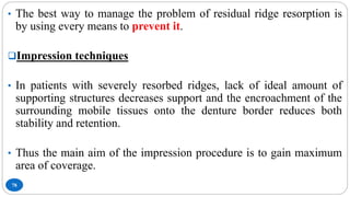 78
• The best way to manage the problem of residual ridge resorption is
by using every means to prevent it.
Impression techniques
• In patients with severely resorbed ridges, lack of ideal amount of
supporting structures decreases support and the encroachment of the
surrounding mobile tissues onto the denture border reduces both
stability and retention.
• Thus the main aim of the impression procedure is to gain maximum
area of coverage.
 