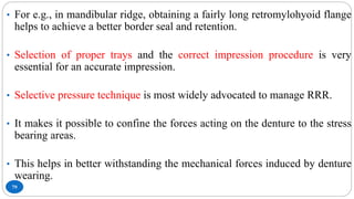 79
• For e.g., in mandibular ridge, obtaining a fairly long retromylohyoid flange
helps to achieve a better border seal and retention.
• Selection of proper trays and the correct impression procedure is very
essential for an accurate impression.
• Selective pressure technique is most widely advocated to manage RRR.
• It makes it possible to confine the forces acting on the denture to the stress
bearing areas.
• This helps in better withstanding the mechanical forces induced by denture
wearing.
 