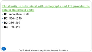 8
The density is determined with radiographs and CT provides the
data in Hounsfield units:
• D1: more than 1250
• D2: 850–1250
• D3: 350–850
• D4: 130–350
Carl E. Misch. Contemporary implant dentistry. 2nd edition.
 