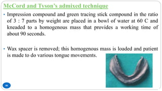 McCord and Tyson’s admixed technique
80
• Impression compound and green tracing stick compound in the ratio
of 3 : 7 parts by weight are placed in a bowl of water at 60 C and
kneaded to a homogenous mass that provides a working time of
about 90 seconds.
• Wax spacer is removed; this homogenous mass is loaded and patient
is made to do various tongue movements.
 