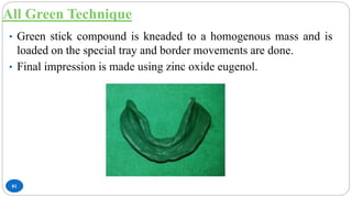 All Green Technique
81
• Green stick compound is kneaded to a homogenous mass and is
loaded on the special tray and border movements are done.
• Final impression is made using zinc oxide eugenol.
 