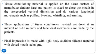 83
• Tissue conditioning material is applied on the tissue surface of
mandibular denture base and patient is asked to close the mouth in
the prerecorded vertical dimension and do various functional
movements such as puffing, blowing, whistling, and smiling.
• Three applications of tissue conditioner material are done at an
interval of 8–10 minutes and functional movements are made by the
patients.
• Final impression is made with light body addition silicone material
with closed mouth technique.
 