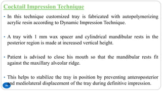 Cocktail Impression Technique
84
• In this technique customized tray is fabricated with autopolymerizing
acrylic resin according to Dynamic Impression Technique.
• A tray with 1 mm wax spacer and cylindrical mandibular rests in the
posterior region is made at increased vertical height.
• Patient is advised to close his mouth so that the mandibular rests fit
against the maxillary alveolar ridge.
• This helps to stabilize the tray in position by preventing anteroposterior
and mediolateral displacement of the tray during definitive impression.
 