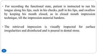 86
• For recording the functional state, patient is instructed to run his
tongue along his lips, suck in his cheeks, pull in his lips, and swallow
by keeping his mouth closed, as in closed mouth impression
technique, till the impression material hardens.
• The retrieved impression is visually inspected for surface
irregularities and disinfected and is poured in dental stone.
 