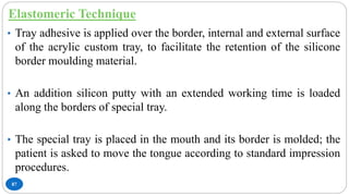 Elastomeric Technique
87
• Tray adhesive is applied over the border, internal and external surface
of the acrylic custom tray, to facilitate the retention of the silicone
border moulding material.
• An addition silicon putty with an extended working time is loaded
along the borders of special tray.
• The special tray is placed in the mouth and its border is molded; the
patient is asked to move the tongue according to standard impression
procedures.
 