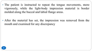 89
• The patient is instructed to repeat the tongue movements, more
vigorously, while the light-body impression material is border
molded along the buccal and labial flange areas.
• After the material has set, the impression was removed from the
mouth and examined for any discrepancy
 