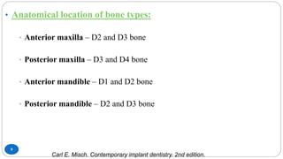 9
• Anatomical location of bone types:
• Anterior maxilla – D2 and D3 bone
• Posterior maxilla – D3 and D4 bone
• Anterior mandible – D1 and D2 bone
• Posterior mandible – D2 and D3 bone
Carl E. Misch. Contemporary implant dentistry. 2nd edition.
 