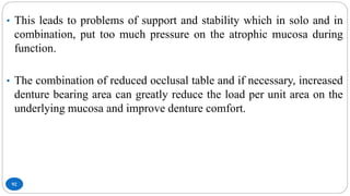 92
• This leads to problems of support and stability which in solo and in
combination, put too much pressure on the atrophic mucosa during
function.
• The combination of reduced occlusal table and if necessary, increased
denture bearing area can greatly reduce the load per unit area on the
underlying mucosa and improve denture comfort.
 