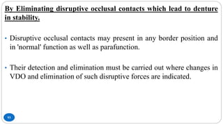 93
By Eliminating disruptive occlusal contacts which lead to denture
in stability.
• Disruptive occlusal contacts may present in any border position and
in 'normal' function as well as parafunction.
• Their detection and elimination must be carried out where changes in
VDO and elimination of such disruptive forces are indicated.
 