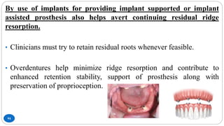 94
By use of implants for providing implant supported or implant
assisted prosthesis also helps avert continuing residual ridge
resorption.
• Clinicians must try to retain residual roots whenever feasible.
• Overdentures help minimize ridge resorption and contribute to
enhanced retention stability, support of prosthesis along with
preservation of proprioception.
 