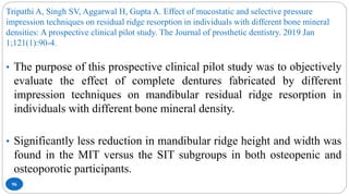 Tripathi A, Singh SV, Aggarwal H, Gupta A. Effect of mucostatic and selective pressure
impression techniques on residual ridge resorption in individuals with different bone mineral
densities: A prospective clinical pilot study. The Journal of prosthetic dentistry. 2019 Jan
1;121(1):90-4.
96
• The purpose of this prospective clinical pilot study was to objectively
evaluate the effect of complete dentures fabricated by different
impression techniques on mandibular residual ridge resorption in
individuals with different bone mineral density.
• Significantly less reduction in mandibular ridge height and width was
found in the MIT versus the SIT subgroups in both osteopenic and
osteoporotic participants.
 