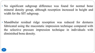97
• No significant subgroup difference was found for normal bone
mineral density group, although resorption increased in height and
width for the SIT subgroup.
• Mandibular residual ridge resorption was reduced for dentures
fabricated using the mucostatic impression technique compared with
the selective pressure impression technique in individuals with
diminished bone density.
 