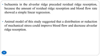 99
• Ischaemia in the alveolar ridge preceded residual ridge resorption,
because the amount of residual ridge resorption and blood flow rate
showed a simple linear regression.
• Animal model of this study suggested that a distribution or reduction
of mechanical stress could improve blood flow and decrease alveolar
ridge resorption.
 