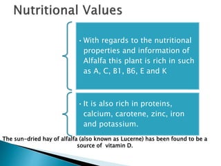 •With regards to the nutritional
properties and information of
Alfalfa this plant is rich in such
as A, C, B1, B6, E and K
•It is also rich in proteins,
calcium, carotene, zinc, iron
and potassium.
The sun-dried hay of alfalfa (also known as Lucerne) has been found to be a
source of vitamin D.
 