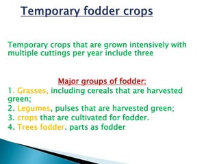 Temporary crops that are grown intensively with
multiple cuttings per year include three
Major groups of fodder:
1. Grasses, including cereals that are harvested
green;
2. Legumes, pulses that are harvested green;
3. crops that are cultivated for fodder.
4. Trees fodder. parts as fodder
 