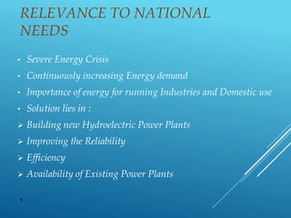 RELEVANCE TO NATIONAL
NEEDS
• Severe Energy Crisis
• Continuously increasing Energy demand
• Importance of energy for running Industries and Domestic use
• Solution lies in :
 Building new Hydroelectric Power Plants
 Improving the Reliability
 Efficiency
 Availability of Existing Power Plants
1
 