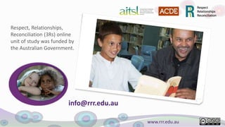 www.rrr.edu.au
Respect, Relationships,
Reconciliation (3Rs) online
unit of study was funded by
the Australian Government.
info@rrr.edu.au
 