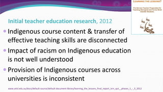 Initial teacher education research, 2012
 Indigenous course content & transfer of
effective teaching skills are disconnected
 Impact of racism on Indigenous education
is not well understood
 Provision of Indigenous courses across
universities is inconsistent
www.aitsl.edu.au/docs/default-source/default-document-library/learning_the_lessons_final_report_isrn_qut__phases_1_-_3_2012
 