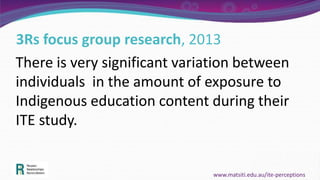 3Rs focus group research, 2013
There is very significant variation between
individuals in the amount of exposure to
Indigenous education content during their
ITE study.
www.matsiti.edu.au/ite-perceptions
 
