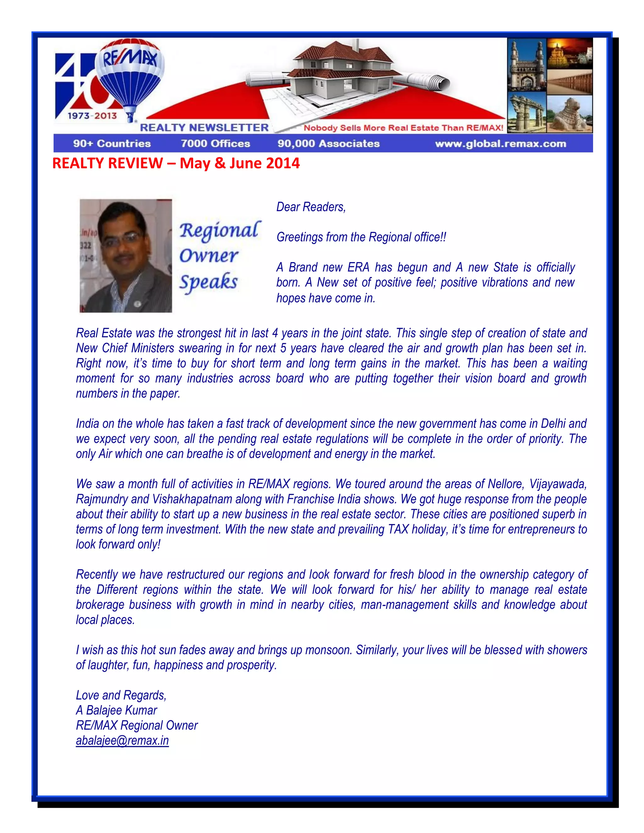 REALTY REVIEW – May & June 2014
Real Estate was the strongest hit in last 4 years in the joint state. This single step of creation of state and
New Chief Ministers swearing in for next 5 years have cleared the air and growth plan has been set in.
Right now, it’s time to buy for short term and long term gains in the market. This has been a waiting
moment for so many industries across board who are putting together their vision board and growth
numbers in the paper.
India on the whole has taken a fast track of development since the new government has come in Delhi and
we expect very soon, all the pending real estate regulations will be complete in the order of priority. The
only Air which one can breathe is of development and energy in the market.
We saw a month full of activities in RE/MAX regions. We toured around the areas of Nellore, Vijayawada,
Rajmundry and Vishakhapatnam along with Franchise India shows. We got huge response from the people
about their ability to start up a new business in the real estate sector. These cities are positioned superb in
terms of long term investment. With the new state and prevailing TAX holiday, it’s time for entrepreneurs to
look forward only!
Recently we have restructured our regions and look forward for fresh blood in the ownership category of
the Different regions within the state. We will look forward for his/ her ability to manage real estate
brokerage business with growth in mind in nearby cities, man-management skills and knowledge about
local places.
I wish as this hot sun fades away and brings up monsoon. Similarly, your lives will be blessed with showers
of laughter, fun, happiness and prosperity.
Love and Regards,
A Balajee Kumar
RE/MAX Regional Owner
abalajee@remax.in
Dear Readers,
Greetings from the Regional office!!
A Brand new ERA has begun and A new State is officially
born. A New set of positive feel; positive vibrations and new
hopes have come in.
 