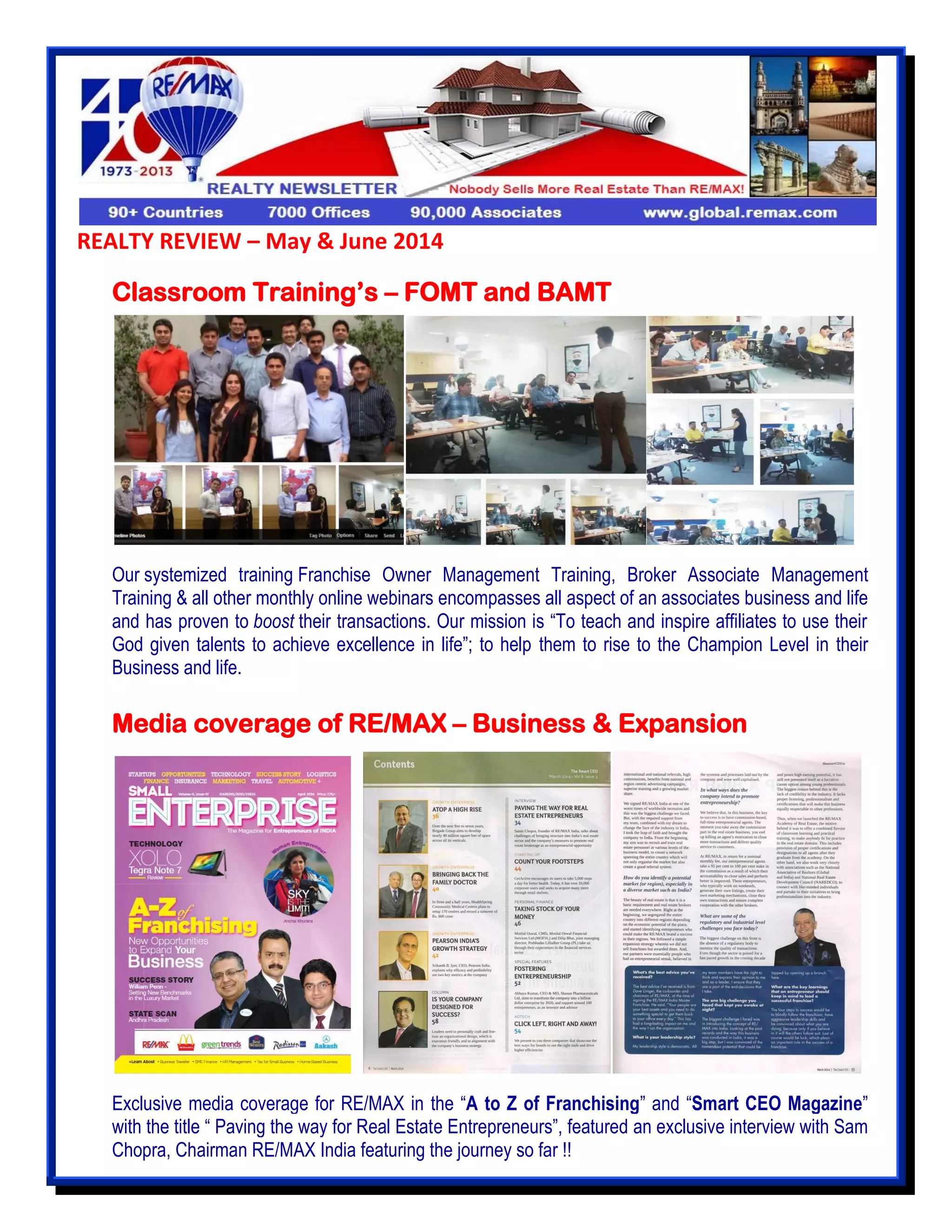 REALTY REVIEW – May & June 2014
Classroom Training’s – FOMT and BAMT
Our systemized training Franchise Owner Management Training, Broker Associate Management
Training & all other monthly online webinars encompasses all aspect of an associates business and life
and has proven to boost their transactions. Our mission is “To teach and inspire affiliates to use their
God given talents to achieve excellence in life”; to help them to rise to the Champion Level in their
Business and life.
Media coverage of RE/MAX – Business & Expansion
Exclusive media coverage for RE/MAX in the “A to Z of Franchising” and “Smart CEO Magazine”
with the title “ Paving the way for Real Estate Entrepreneurs”, featured an exclusive interview with Sam
Chopra, Chairman RE/MAX India featuring the journey so far !!
 
