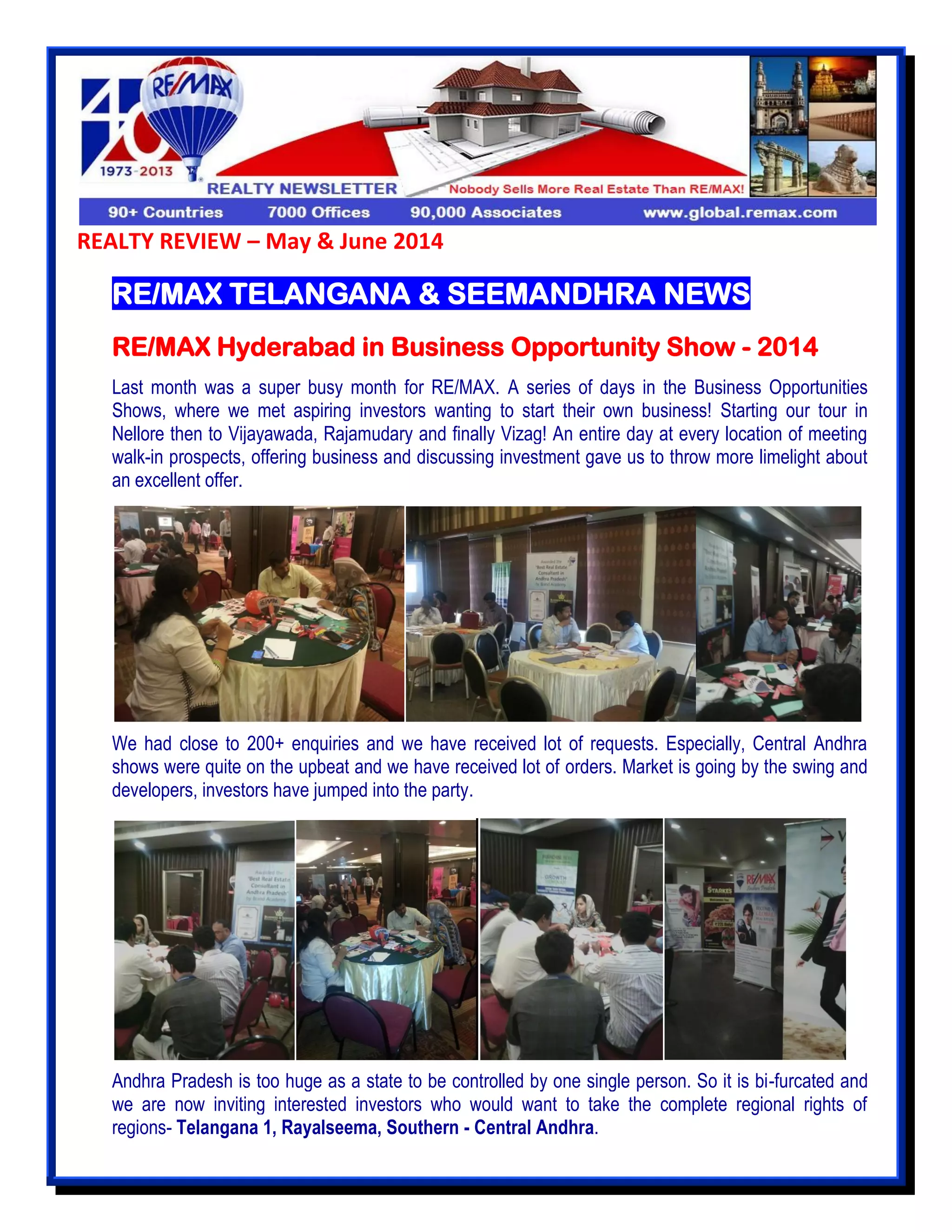 REALTY REVIEW – May & June 2014
RE/MAX TELANGANA & SEEMANDHRA NEWS
RE/MAX Hyderabad in Business Opportunity Show - 2014
Last month was a super busy month for RE/MAX. A series of days in the Business Opportunities
Shows, where we met aspiring investors wanting to start their own business! Starting our tour in
Nellore then to Vijayawada, Rajamudary and finally Vizag! An entire day at every location of meeting
walk-in prospects, offering business and discussing investment gave us to throw more limelight about
an excellent offer.
We had close to 200+ enquiries and we have received lot of requests. Especially, Central Andhra
shows were quite on the upbeat and we have received lot of orders. Market is going by the swing and
developers, investors have jumped into the party.
``` ``` ``
Andhra Pradesh is too huge as a state to be controlled by one single person. So it is bi-furcated and
we are now inviting interested investors who would want to take the complete regional rights of
regions- Telangana 1, Rayalseema, Southern - Central Andhra.
 