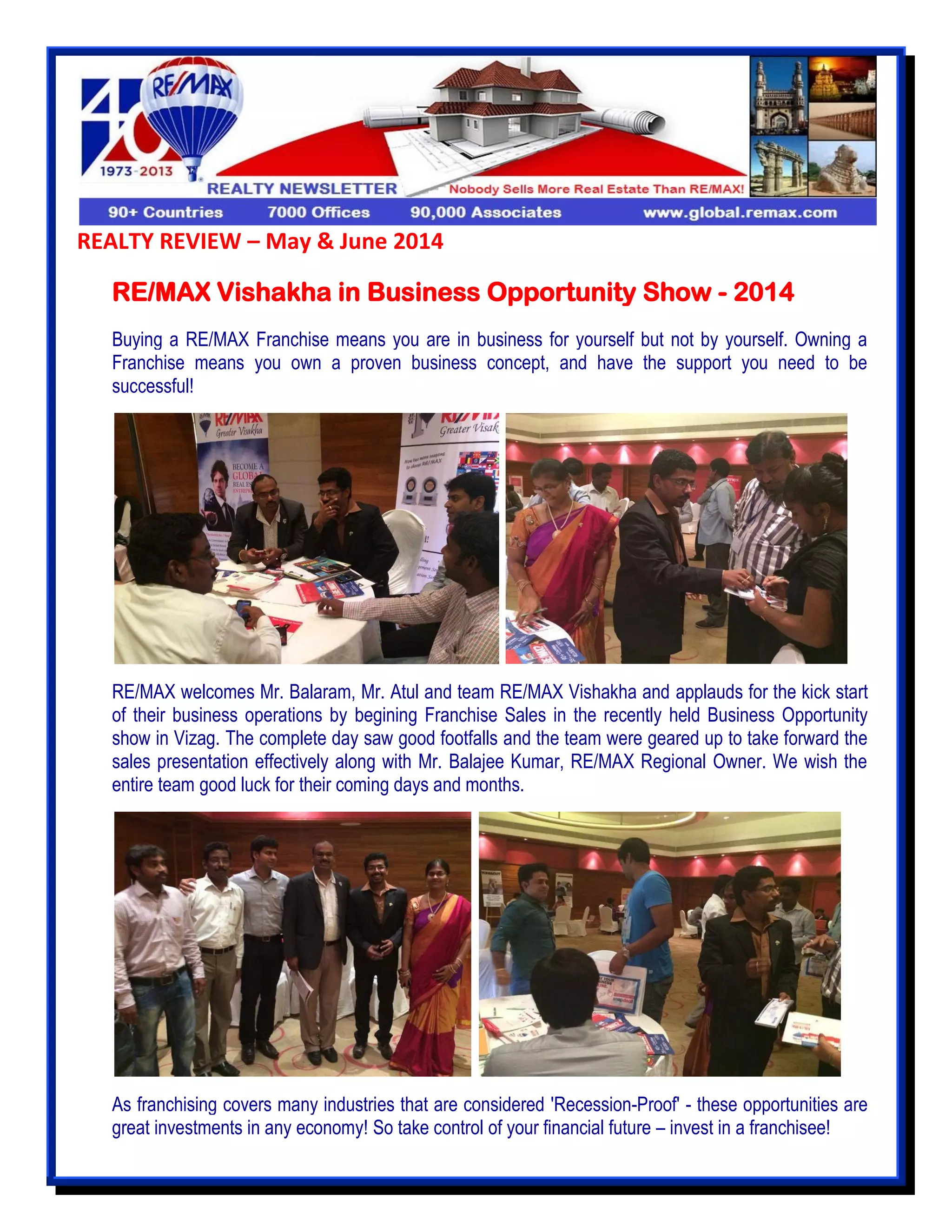 REALTY REVIEW – May & June 2014
RE/MAX Vishakha in Business Opportunity Show - 2014
Buying a RE/MAX Franchise means you are in business for yourself but not by yourself. Owning a
Franchise means you own a proven business concept, and have the support you need to be
successful!
RE/MAX welcomes Mr. Balaram, Mr. Atul and team RE/MAX Vishakha and applauds for the kick start
of their business operations by begining Franchise Sales in the recently held Business Opportunity
show in Vizag. The complete day saw good footfalls and the team were geared up to take forward the
sales presentation effectively along with Mr. Balajee Kumar, RE/MAX Regional Owner. We wish the
entire team good luck for their coming days and months.
As franchising covers many industries that are considered 'Recession-Proof' - these opportunities are
great investments in any economy! So take control of your financial future – invest in a franchisee!
 