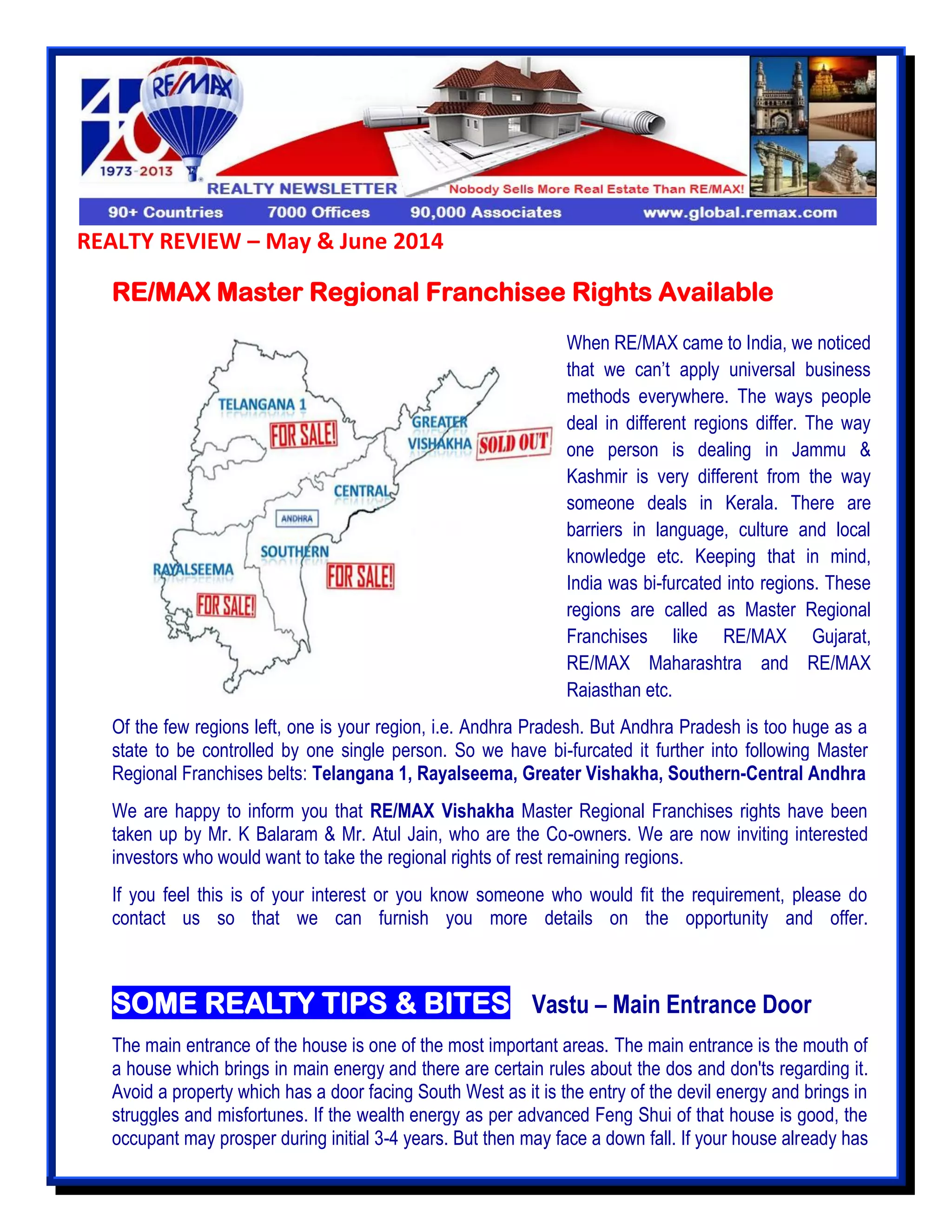 REALTY REVIEW – May & June 2014
RE/MAX Master Regional Franchisee Rights Available
Of the few regions left, one is your region, i.e. Andhra Pradesh. But Andhra Pradesh is too huge as a
state to be controlled by one single person. So we have bi-furcated it further into following Master
Regional Franchises belts: Telangana 1, Rayalseema, Greater Vishakha, Southern-Central Andhra
We are happy to inform you that RE/MAX Vishakha Master Regional Franchises rights have been
taken up by Mr. K Balaram & Mr. Atul Jain, who are the Co-owners. We are now inviting interested
investors who would want to take the regional rights of rest remaining regions.
If you feel this is of your interest or you know someone who would fit the requirement, please do
contact us so that we can furnish you more details on the opportunity and offer.
SOME REALTY TIPS & BITES –Vastu – Main Entrance Door
The main entrance of the house is one of the most important areas. The main entrance is the mouth of
a house which brings in main energy and there are certain rules about the dos and don'ts regarding it.
Avoid a property which has a door facing South West as it is the entry of the devil energy and brings in
struggles and misfortunes. If the wealth energy as per advanced Feng Shui of that house is good, the
occupant may prosper during initial 3-4 years. But then may face a down fall. If your house already has
When RE/MAX came to India, we noticed
that we can’t apply universal business
methods everywhere. The ways people
deal in different regions differ. The way
one person is dealing in Jammu &
Kashmir is very different from the way
someone deals in Kerala. There are
barriers in language, culture and local
knowledge etc. Keeping that in mind,
India was bi-furcated into regions. These
regions are called as Master Regional
Franchises like RE/MAX Gujarat,
RE/MAX Maharashtra and RE/MAX
Rajasthan etc.
 