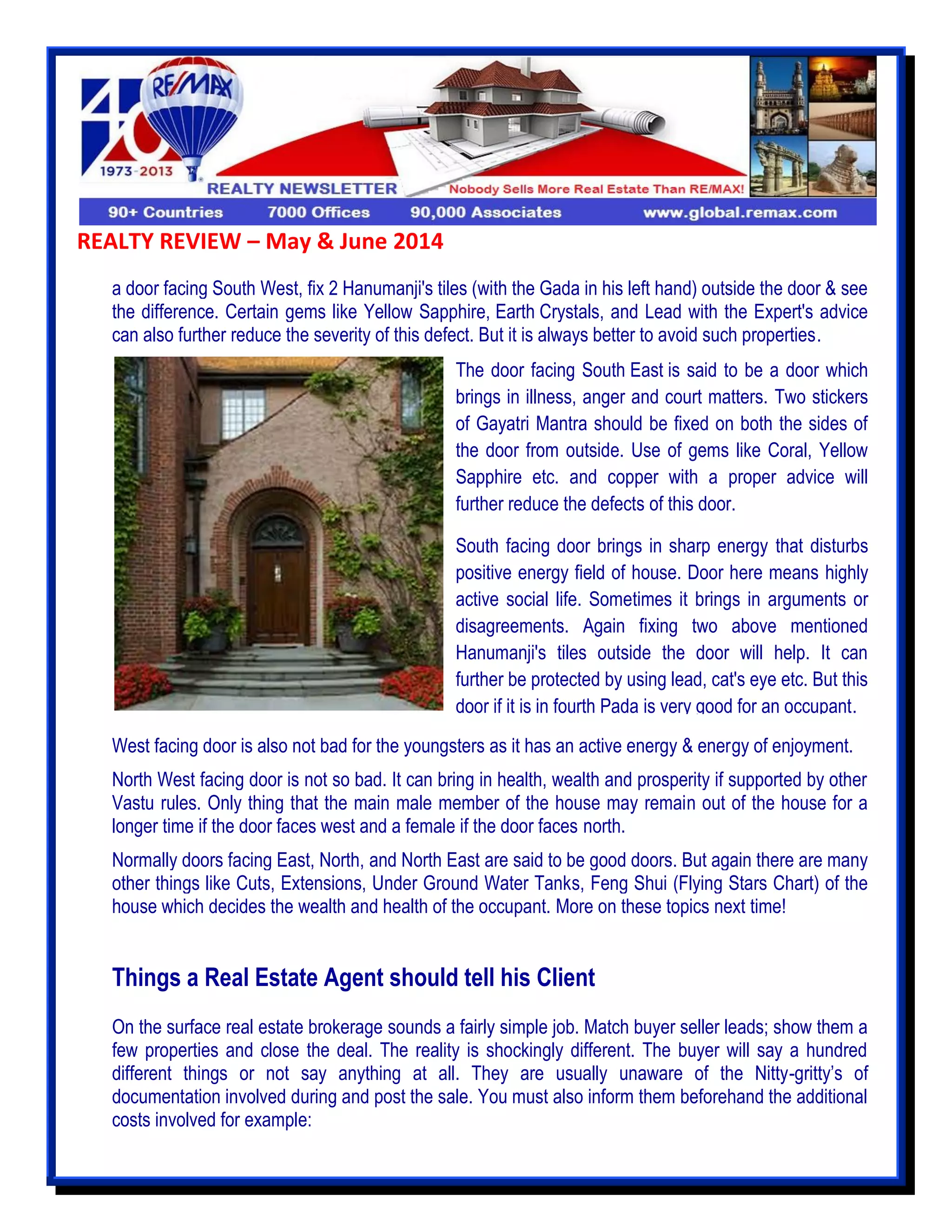 REALTY REVIEW – May & June 2014
a door facing South West, fix 2 Hanumanji's tiles (with the Gada in his left hand) outside the door & see
the difference. Certain gems like Yellow Sapphire, Earth Crystals, and Lead with the Expert's advice
can also further reduce the severity of this defect. But it is always better to avoid such properties.
West facing door is also not bad for the youngsters as it has an active energy & energy of enjoyment.
North West facing door is not so bad. It can bring in health, wealth and prosperity if supported by other
Vastu rules. Only thing that the main male member of the house may remain out of the house for a
longer time if the door faces west and a female if the door faces north.
Normally doors facing East, North, and North East are said to be good doors. But again there are many
other things like Cuts, Extensions, Under Ground Water Tanks, Feng Shui (Flying Stars Chart) of the
house which decides the wealth and health of the occupant. More on these topics next time!
Things a Real Estate Agent should tell his Client
On the surface real estate brokerage sounds a fairly simple job. Match buyer seller leads; show them a
few properties and close the deal. The reality is shockingly different. The buyer will say a hundred
different things or not say anything at all. They are usually unaware of the Nitty-gritty’s of
documentation involved during and post the sale. You must also inform them beforehand the additional
costs involved for example:
The door facing South East is said to be a door which
brings in illness, anger and court matters. Two stickers
of Gayatri Mantra should be fixed on both the sides of
the door from outside. Use of gems like Coral, Yellow
Sapphire etc. and copper with a proper advice will
further reduce the defects of this door.
South facing door brings in sharp energy that disturbs
positive energy field of house. Door here means highly
active social life. Sometimes it brings in arguments or
disagreements. Again fixing two above mentioned
Hanumanji's tiles outside the door will help. It can
further be protected by using lead, cat's eye etc. But this
door if it is in fourth Pada is very good for an occupant.
 