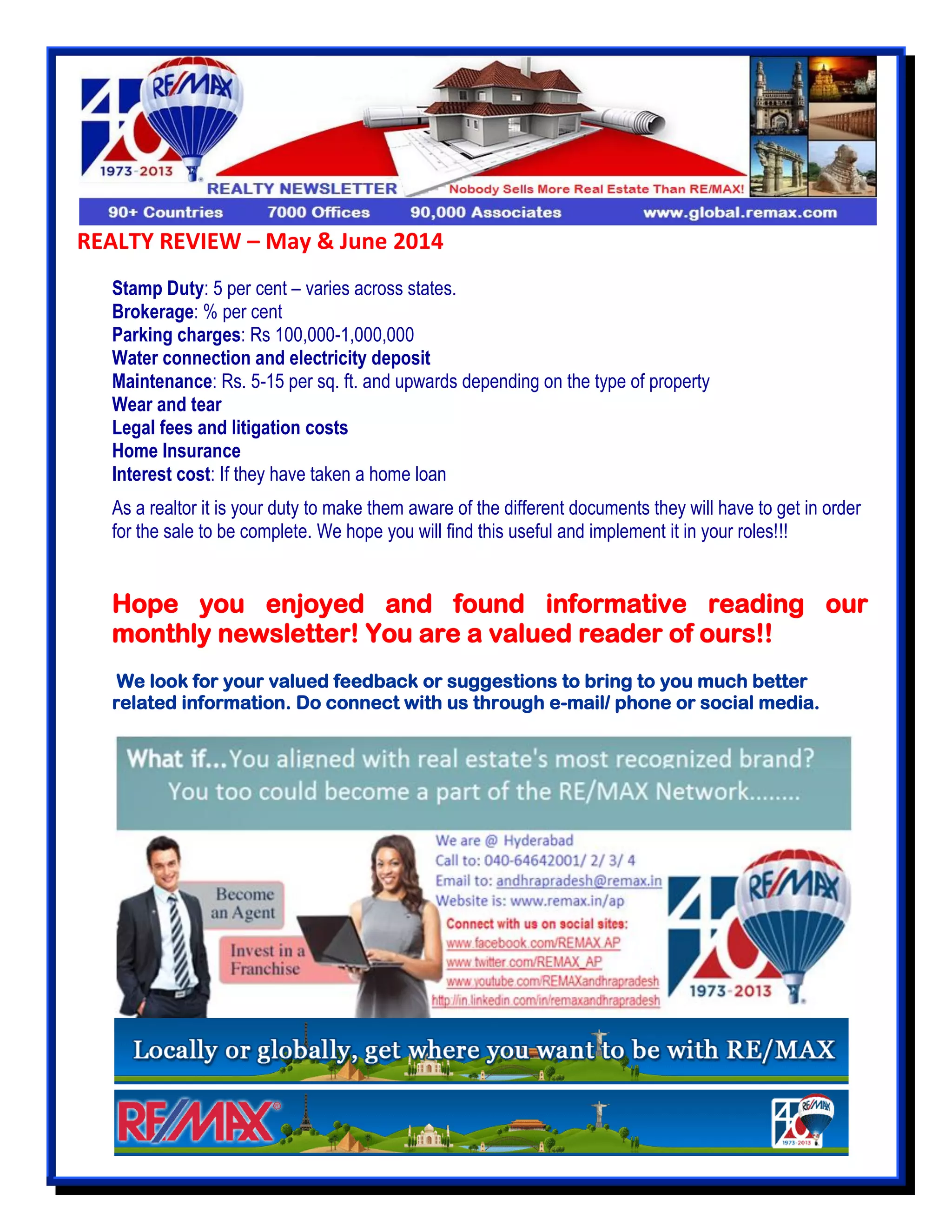 REALTY REVIEW – May & June 2014
Stamp Duty: 5 per cent – varies across states.
Brokerage: % per cent
Parking charges: Rs 100,000-1,000,000
Water connection and electricity deposit
Maintenance: Rs. 5-15 per sq. ft. and upwards depending on the type of property
Wear and tear
Legal fees and litigation costs
Home Insurance
Interest cost: If they have taken a home loan
As a realtor it is your duty to make them aware of the different documents they will have to get in order
for the sale to be complete. We hope you will find this useful and implement it in your roles!!!
Hope you enjoyed and found informative reading our
monthly newsletter! You are a valued reader of ours!!
We look for your valued feedback or suggestions to bring to you much better
related information. Do connect with us through e-mail/ phone or social media.
 