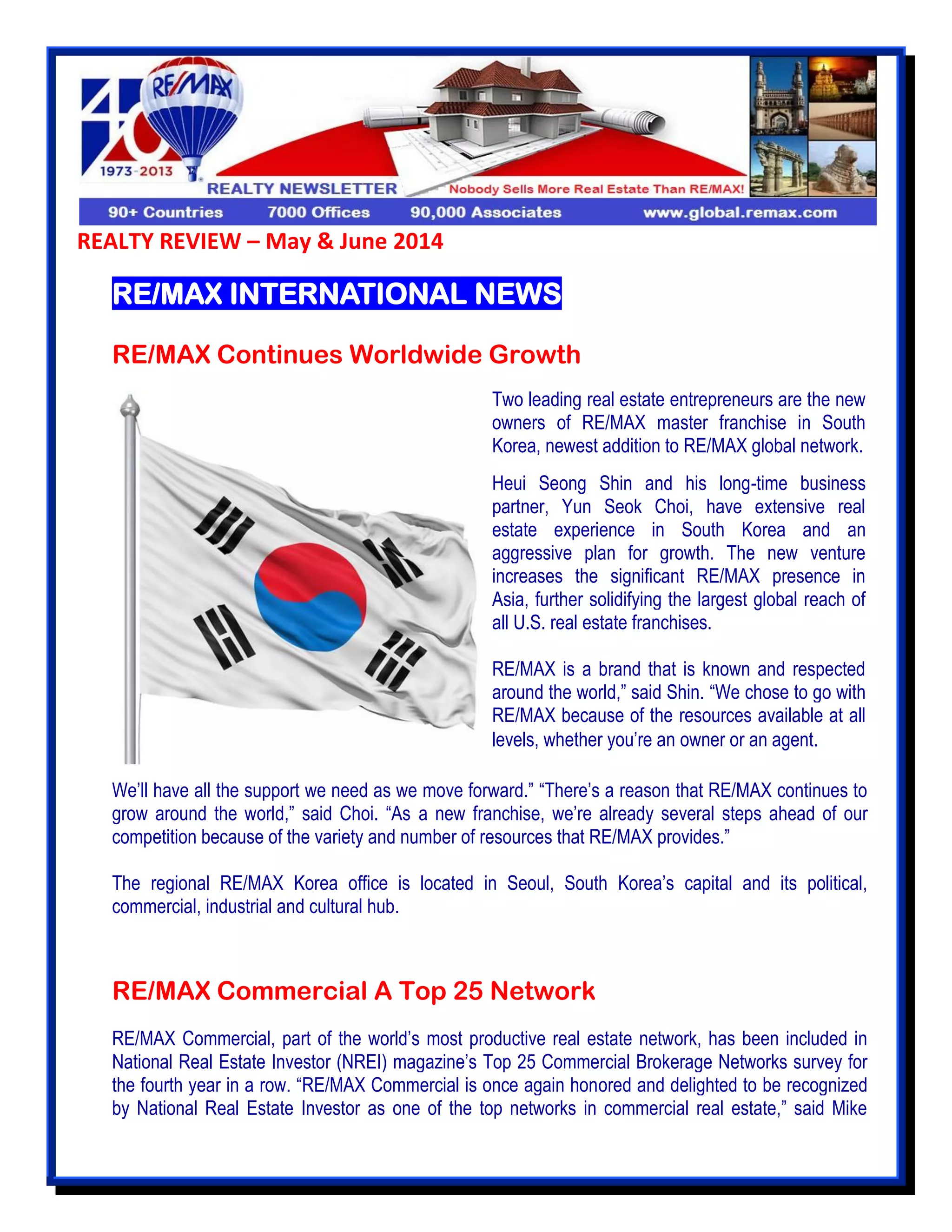 REALTY REVIEW – May & June 2014
RE/MAX INTERNATIONAL NEWS
RE/MAX Continues Worldwide Growth
We’ll have all the support we need as we move forward.” “There’s a reason that RE/MAX continues to
grow around the world,” said Choi. “As a new franchise, we’re already several steps ahead of our
competition because of the variety and number of resources that RE/MAX provides.”
The regional RE/MAX Korea office is located in Seoul, South Korea’s capital and its political,
commercial, industrial and cultural hub.
RE/MAX Commercial A Top 25 Network
RE/MAX Commercial, part of the world’s most productive real estate network, has been included in
National Real Estate Investor (NREI) magazine’s Top 25 Commercial Brokerage Networks survey for
the fourth year in a row. “RE/MAX Commercial is once again honored and delighted to be recognized
by National Real Estate Investor as one of the top networks in commercial real estate,” said Mike
Two leading real estate entrepreneurs are the new
owners of RE/MAX master franchise in South
Korea, newest addition to RE/MAX global network.
Heui Seong Shin and his long-time business
partner, Yun Seok Choi, have extensive real
estate experience in South Korea and an
aggressive plan for growth. The new venture
increases the significant RE/MAX presence in
Asia, further solidifying the largest global reach of
all U.S. real estate franchises.
RE/MAX is a brand that is known and respected
around the world,” said Shin. “We chose to go with
RE/MAX because of the resources available at all
levels, whether you’re an owner or an agent.
 
