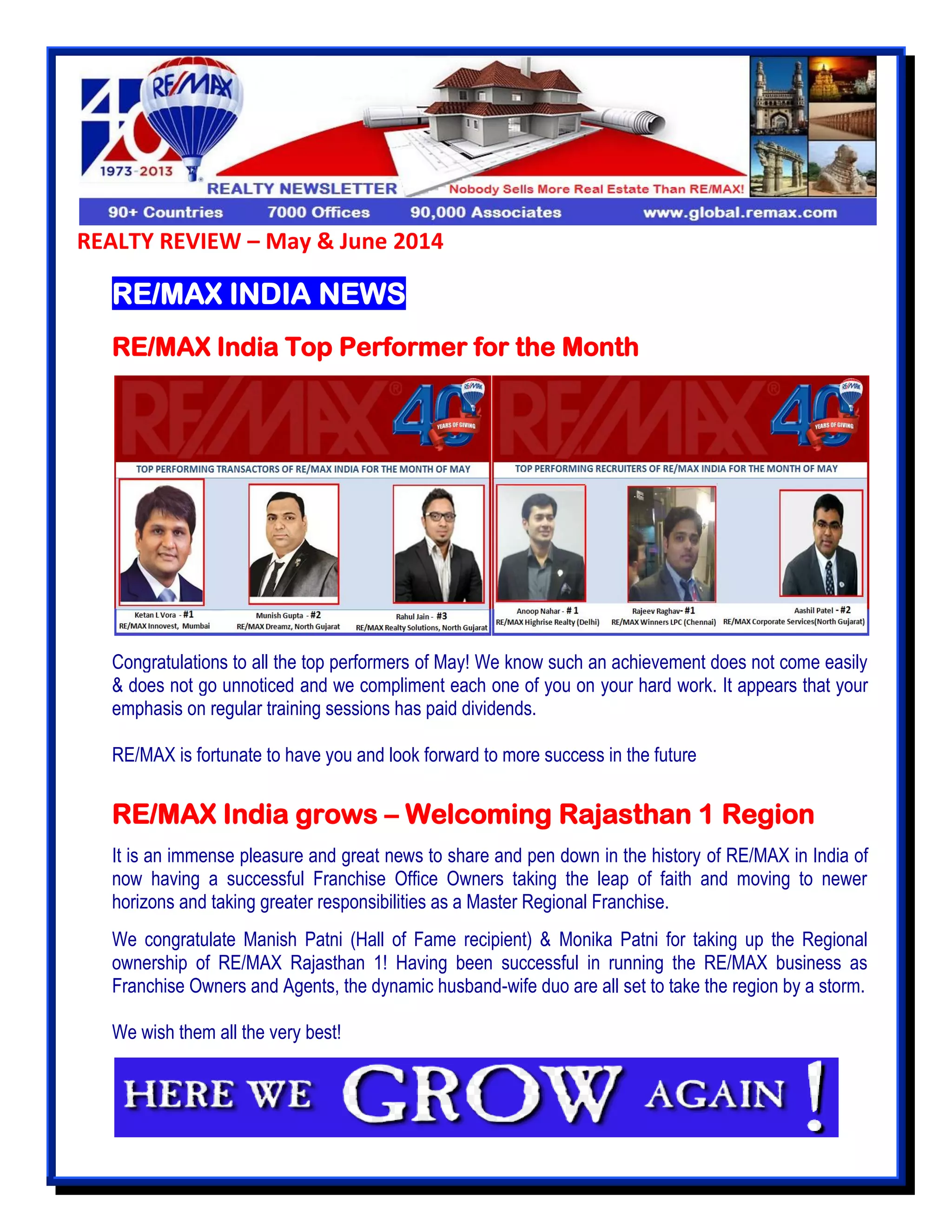 REALTY REVIEW – May & June 2014
RE/MAX INDIA NEWS
RE/MAX India Top Performer for the Month
Congratulations to all the top performers of May! We know such an achievement does not come easily
& does not go unnoticed and we compliment each one of you on your hard work. It appears that your
emphasis on regular training sessions has paid dividends.
RE/MAX is fortunate to have you and look forward to more success in the future
RE/MAX India grows – Welcoming Rajasthan 1 Region
It is an immense pleasure and great news to share and pen down in the history of RE/MAX in India of
now having a successful Franchise Office Owners taking the leap of faith and moving to newer
horizons and taking greater responsibilities as a Master Regional Franchise.
We congratulate Manish Patni (Hall of Fame recipient) & Monika Patni for taking up the Regional
ownership of RE/MAX Rajasthan 1! Having been successful in running the RE/MAX business as
Franchise Owners and Agents, the dynamic husband-wife duo are all set to take the region by a storm.
We wish them all the very best!
 
