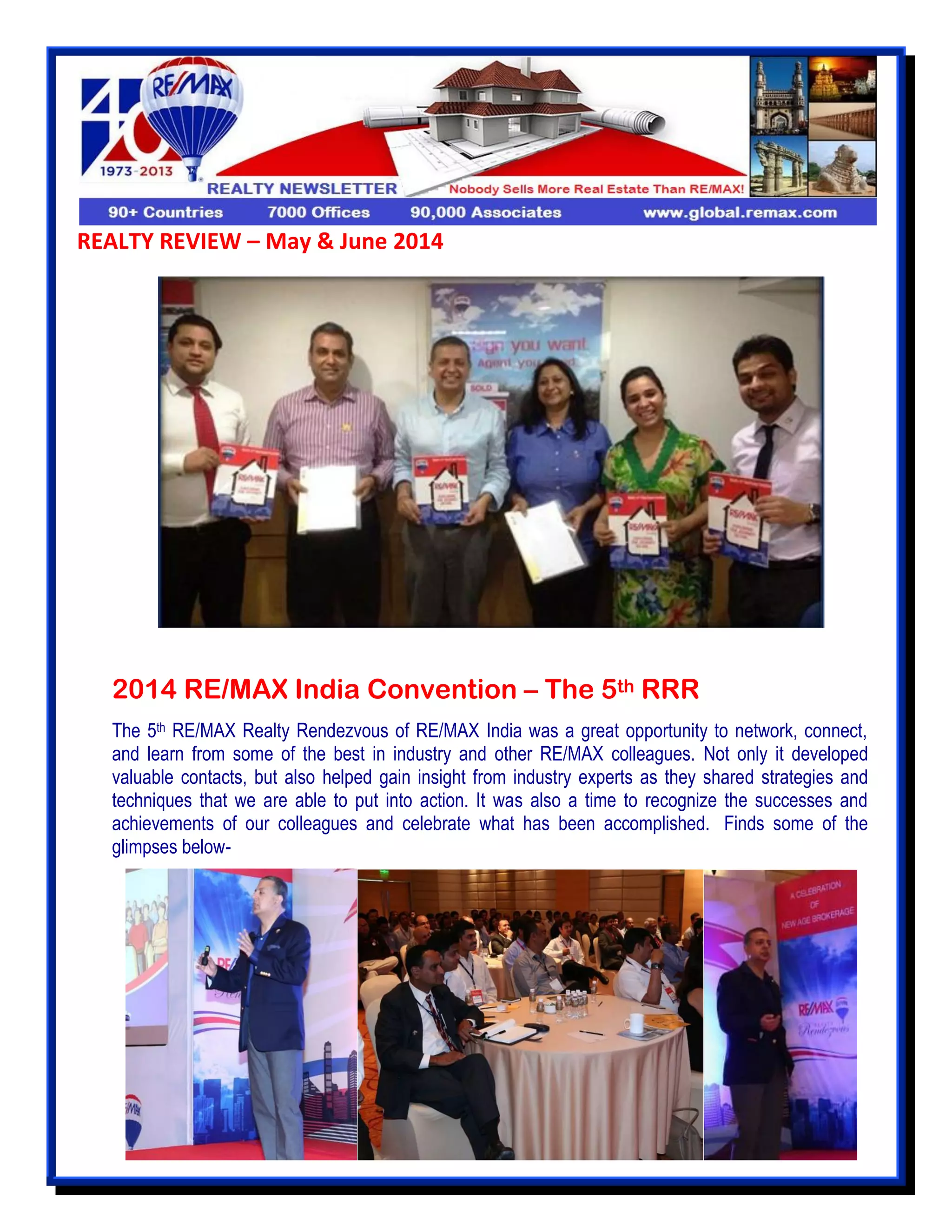 REALTY REVIEW – May & June 2014
2014 RE/MAX India Convention – The 5th RRR
The 5th RE/MAX Realty Rendezvous of RE/MAX India was a great opportunity to network, connect,
and learn from some of the best in industry and other RE/MAX colleagues. Not only it developed
valuable contacts, but also helped gain insight from industry experts as they shared strategies and
techniques that we are able to put into action. It was also a time to recognize the successes and
achievements of our colleagues and celebrate what has been accomplished. Finds some of the
glimpses below-
 
