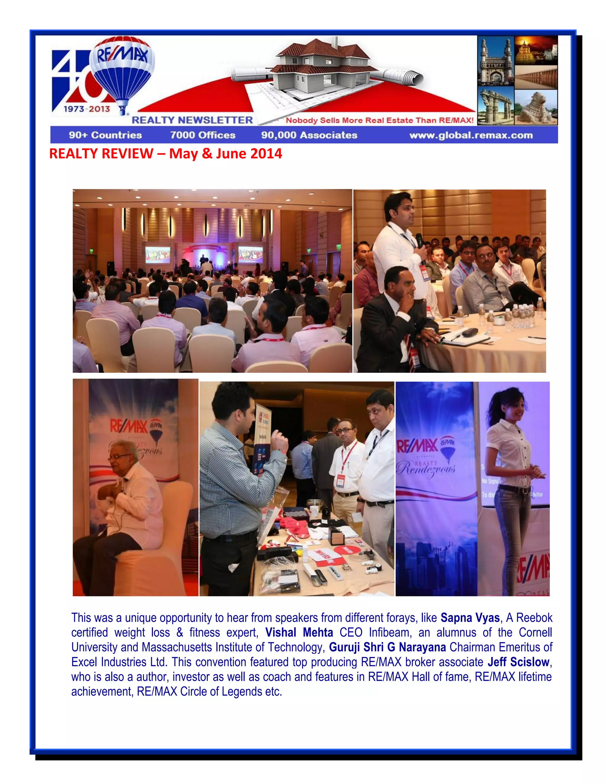 REALTY REVIEW – May & June 2014
This was a unique opportunity to hear from speakers from different forays, like Sapna Vyas, A Reebok
certified weight loss & fitness expert, Vishal Mehta CEO Infibeam, an alumnus of the Cornell
University and Massachusetts Institute of Technology, Guruji Shri G Narayana Chairman Emeritus of
Excel Industries Ltd. This convention featured top producing RE/MAX broker associate Jeff Scislow,
who is also a author, investor as well as coach and features in RE/MAX Hall of fame, RE/MAX lifetime
achievement, RE/MAX Circle of Legends etc.
 